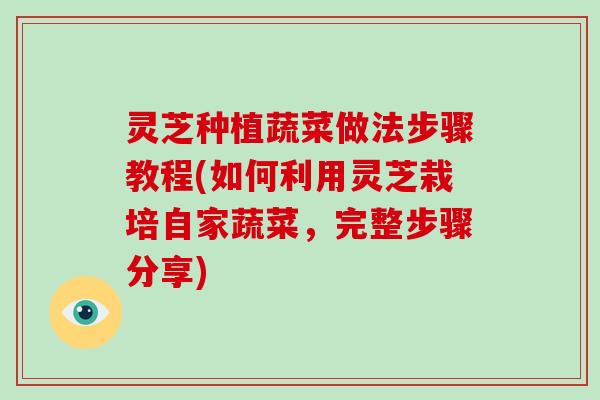 灵芝种植蔬菜做法步骤教程(如何利用灵芝栽培自家蔬菜,完整步骤分享) 灵芝种植蔬菜做法步骤教程(如何利用灵芝栽培自家蔬菜,完整步骤分享)