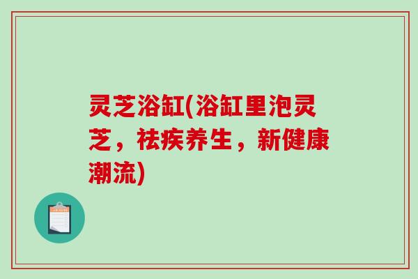 灵芝浴缸(浴缸里泡灵芝,祛疾养生,新健康潮流) 灵芝浴缸(浴缸里泡灵芝,祛疾养生,新健康潮流)