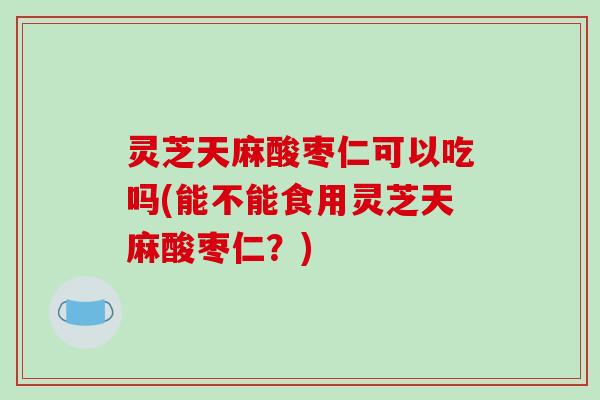 灵芝天麻酸枣仁可以吃吗(能不能食用灵芝天麻酸枣仁?) 灵芝天麻酸枣仁可以吃吗(能不能食用灵芝天麻酸枣仁?)