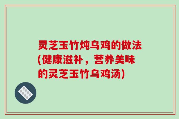灵芝玉竹炖乌鸡的做法(健康滋补,营养美味的灵芝玉竹乌鸡汤) 灵芝玉竹炖乌鸡的做法(健康滋补,营养美味的灵芝玉竹乌鸡汤)