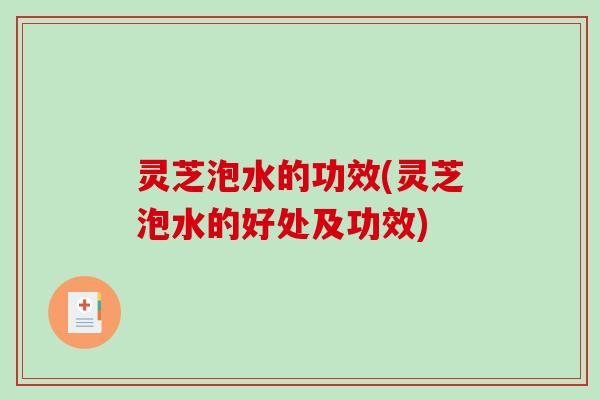 灵芝泡水的功效(灵芝泡水的好处及功效) 灵芝泡水的功效(灵芝泡水的好处及功效)