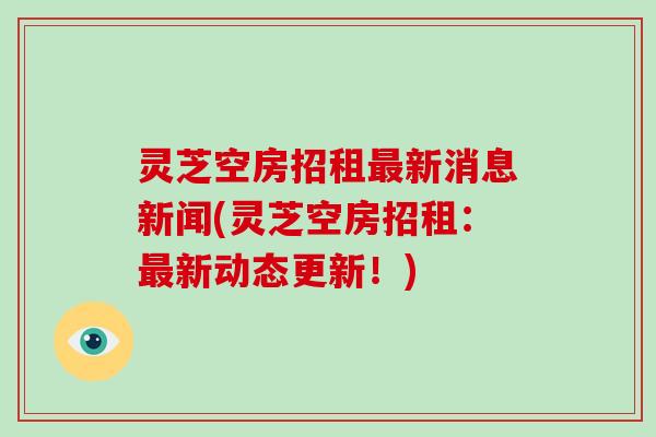灵芝空房招租新消息新闻(灵芝空房招租:新动态更新!) 灵芝空房招租新消息新闻(灵芝空房招租:新动态更新!)