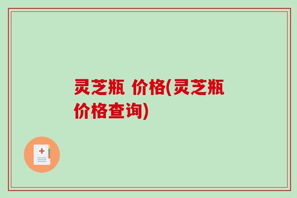 灵芝瓶 价格(灵芝瓶价格查询) 灵芝瓶 价格(灵芝瓶价格查询)