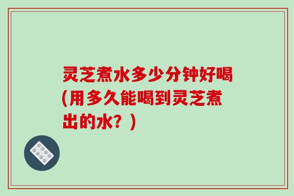 灵芝煮水多少分钟好喝(用多久能喝到灵芝煮出的水?) 灵芝煮水多少分钟好喝(用多久能喝到灵芝煮出的水?)