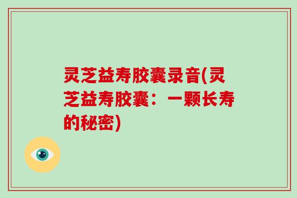 灵芝益寿胶囊录音(灵芝益寿胶囊:一颗长寿的秘密) 灵芝益寿胶囊录音(灵芝益寿胶囊:一颗长寿的秘密)