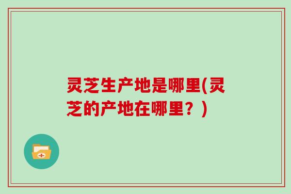 灵芝生产地是哪里(灵芝的产地在哪里?) 灵芝生产地是哪里(灵芝的产地在哪里?)