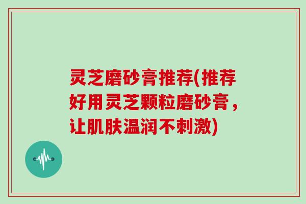 灵芝磨砂膏推荐(推荐好用灵芝颗粒磨砂膏,让温润不刺激) 灵芝磨砂膏推荐(推荐好用灵芝颗粒磨砂膏,让温润不刺激)
