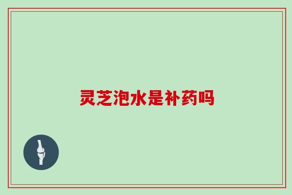 灵芝泡水是补药吗 灵芝泡水是补药吗