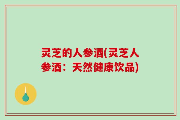 灵芝的人参酒(灵芝人参酒:天然健康饮品) 灵芝的人参酒(灵芝人参酒:天然健康饮品)