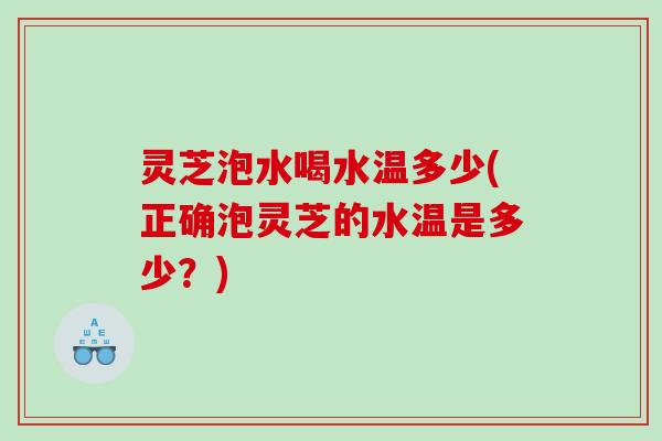 灵芝泡水喝水温多少(正确泡灵芝的水温是多少?) 灵芝泡水喝水温多少(正确泡灵芝的水温是多少?)