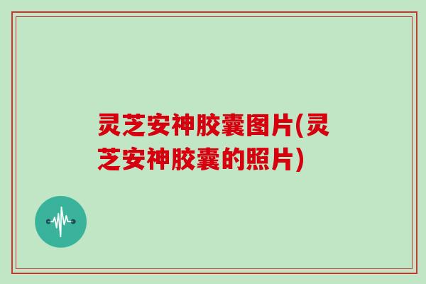 灵芝安神胶囊图片(灵芝安神胶囊的照片)