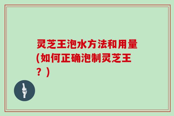 灵芝王泡水方法和用量(如何正确泡制灵芝王?) 灵芝王泡水方法和用量(如何正确泡制灵芝王?)