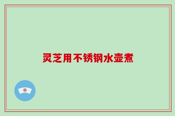 灵芝用不锈钢水壶煮 灵芝用不锈钢水壶煮