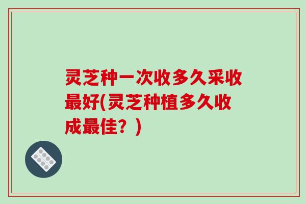 灵芝种一次收多久采收好(灵芝种植多久收成佳?) 灵芝种一次收多久采收好(灵芝种植多久收成佳?)