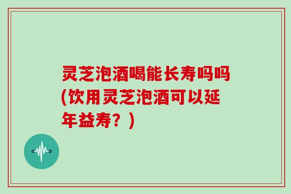 灵芝泡酒喝能长寿吗吗(饮用灵芝泡酒可以延年益寿?) 灵芝泡酒喝能长寿吗吗(饮用灵芝泡酒可以延年益寿?)