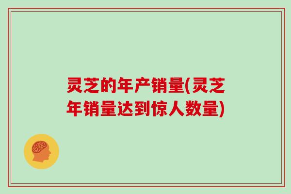 灵芝的年产销量(灵芝年销量达到惊人数量) 灵芝的年产销量(灵芝年销量达到惊人数量)