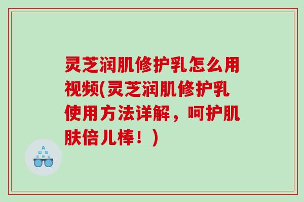 灵芝润肌修护乳怎么用视频(灵芝润肌修护乳使用方法详解,呵护倍儿棒!) 灵芝润肌修护乳怎么用视频(灵芝润肌修护乳使用方法详解,呵护倍儿棒!)