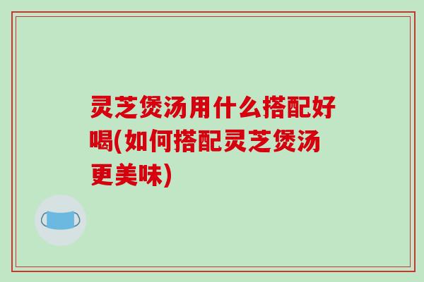 灵芝煲汤用什么搭配好喝(如何搭配灵芝煲汤更美味) 灵芝煲汤用什么搭配好喝(如何搭配灵芝煲汤更美味)