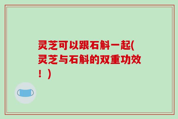 灵芝可以跟石斛一起(灵芝与石斛的双重功效！)