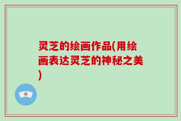 灵芝的绘画作品(用绘画表达灵芝的神秘之美) 灵芝的绘画作品(用绘画表达灵芝的神秘之美)