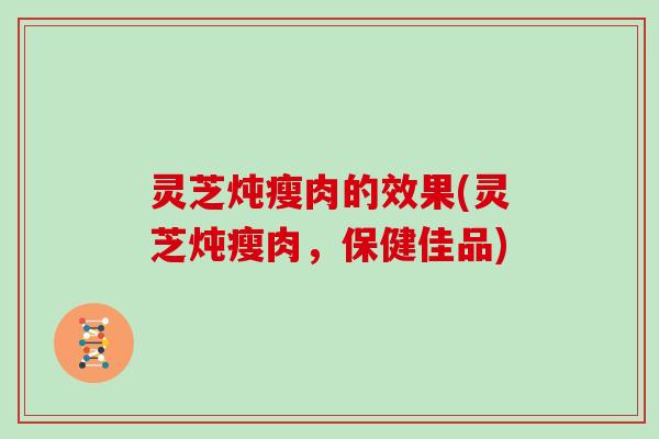 灵芝炖瘦肉的效果(灵芝炖瘦肉,保健佳品) 灵芝炖瘦肉的效果(灵芝炖瘦肉,保健佳品)