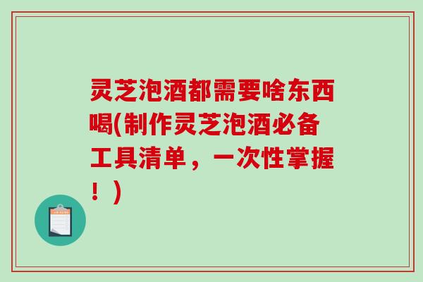灵芝泡酒都需要啥东西喝(制作灵芝泡酒必备工具清单,一次性掌握!) 灵芝泡酒都需要啥东西喝(制作灵芝泡酒必备工具清单,一次性掌握!)