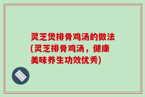 灵芝煲排骨鸡汤的做法(灵芝排骨鸡汤,健康美味养生功效优秀) 灵芝煲排骨鸡汤的做法(灵芝排骨鸡汤,健康美味养生功效优秀)