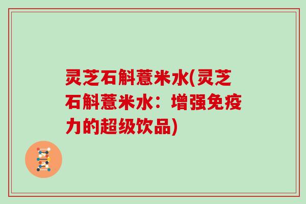 灵芝石斛薏米水(灵芝石斛薏米水:增强免疫力的超级饮品) 灵芝石斛薏米水(灵芝石斛薏米水:增强免疫力的超级饮品)