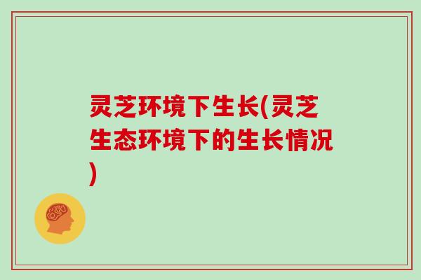 灵芝环境下生长(灵芝生态环境下的生长情况) 灵芝环境下生长(灵芝生态环境下的生长情况)