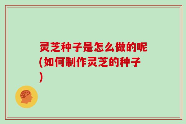 灵芝种子是怎么做的呢(如何制作灵芝的种子) 灵芝种子是怎么做的呢(如何制作灵芝的种子)
