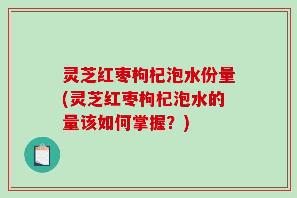 灵芝红枣枸杞泡水份量(灵芝红枣枸杞泡水的量该如何掌握？)