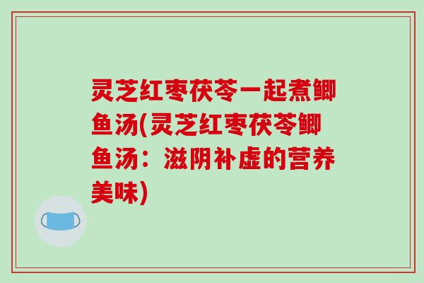 灵芝红枣茯苓一起煮鲫鱼汤(灵芝红枣茯苓鲫鱼汤:滋阴补虚的营养美味) 灵芝红枣茯苓一起煮鲫鱼汤(灵芝红枣茯苓鲫鱼汤:滋阴补虚的营养美味)
