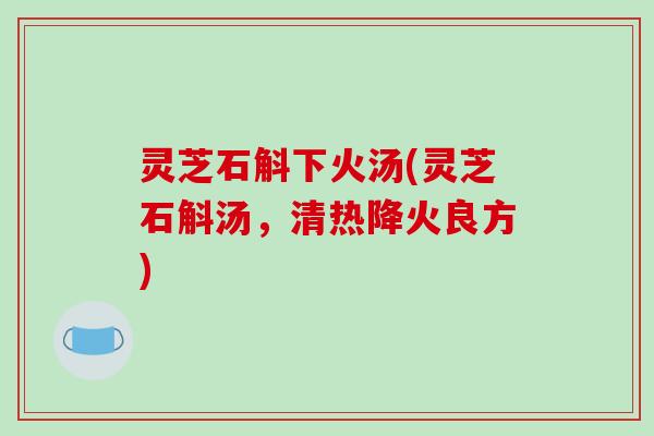 灵芝石斛下火汤(灵芝石斛汤，清热降火良方)