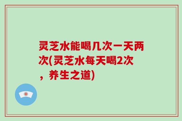 灵芝水能喝几次一天两次(灵芝水每天喝2次,养生之道) 灵芝水能喝几次一天两次(灵芝水每天喝2次,养生之道)