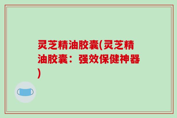 灵芝精油胶囊(灵芝精油胶囊:强效保健神器) 灵芝精油胶囊(灵芝精油胶囊:强效保健神器)
