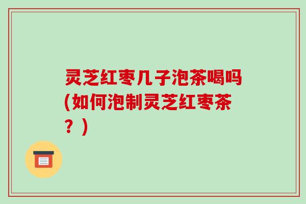 灵芝红枣几子泡茶喝吗(如何泡制灵芝红枣茶?) 灵芝红枣几子泡茶喝吗(如何泡制灵芝红枣茶?)
