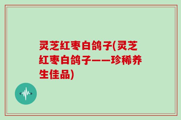 灵芝红枣白鸽子(灵芝红枣白鸽子——珍稀养生佳品) 灵芝红枣白鸽子(灵芝红枣白鸽子——珍稀养生佳品)