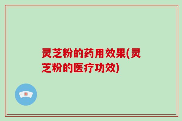 灵芝粉的药用效果(灵芝粉的医疗功效)