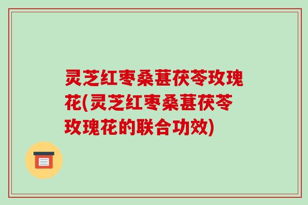 灵芝红枣桑葚茯苓玫瑰花(灵芝红枣桑葚茯苓玫瑰花的联合功效) 灵芝红枣桑葚茯苓玫瑰花(灵芝红枣桑葚茯苓玫瑰花的联合功效)