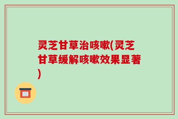 灵芝甘草(灵芝甘草缓解效果显著) 灵芝甘草(灵芝甘草缓解效果显著)