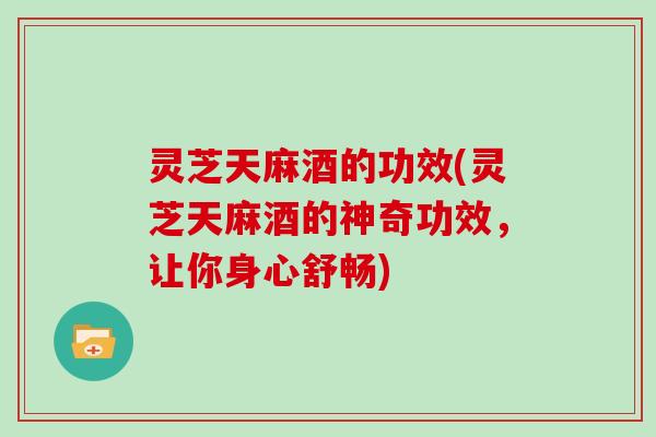 灵芝天麻酒的功效(灵芝天麻酒的神奇功效，让你身心舒畅)