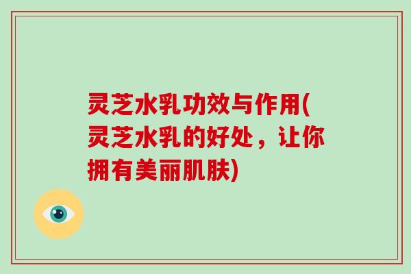 灵芝水乳功效与作用(灵芝水乳的好处,让你拥有美丽) 灵芝水乳功效与作用(灵芝水乳的好处,让你拥有美丽)