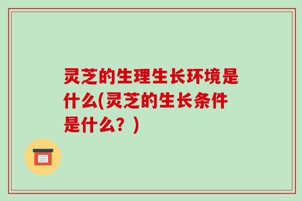 灵芝的生理生长环境是什么(灵芝的生长条件是什么？)
