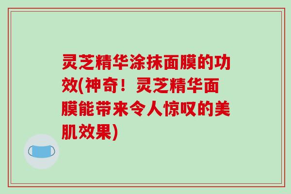 灵芝精华涂抹面膜的功效(神奇!灵芝精华面膜能带来令人惊叹的美肌效果) 灵芝精华涂抹面膜的功效(神奇!灵芝精华面膜能带来令人惊叹的美肌效果)