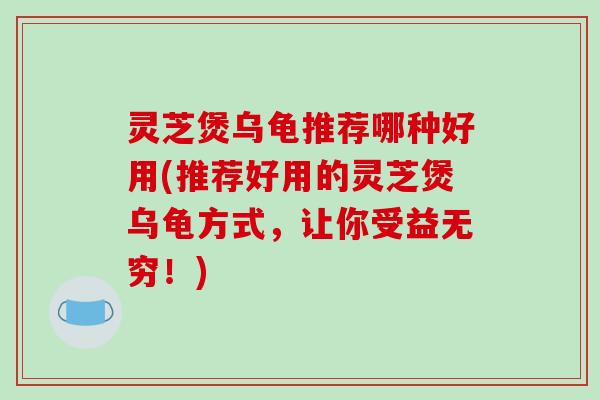 灵芝煲乌龟推荐哪种好用(推荐好用的灵芝煲乌龟方式,让你受益无穷!) 灵芝煲乌龟推荐哪种好用(推荐好用的灵芝煲乌龟方式,让你受益无穷!)