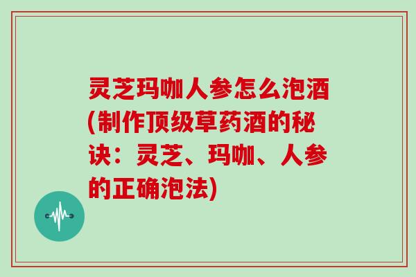 灵芝玛咖人参怎么泡酒(制作草药酒的秘诀:灵芝、玛咖、人参的正确泡法) 灵芝玛咖人参怎么泡酒(制作草药酒的秘诀:灵芝、玛咖、人参的正确泡法)