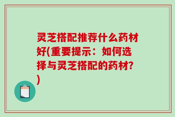 灵芝搭配推荐什么药材好(重要提示:如何选择与灵芝搭配的药材?) 灵芝搭配推荐什么药材好(重要提示:如何选择与灵芝搭配的药材?)