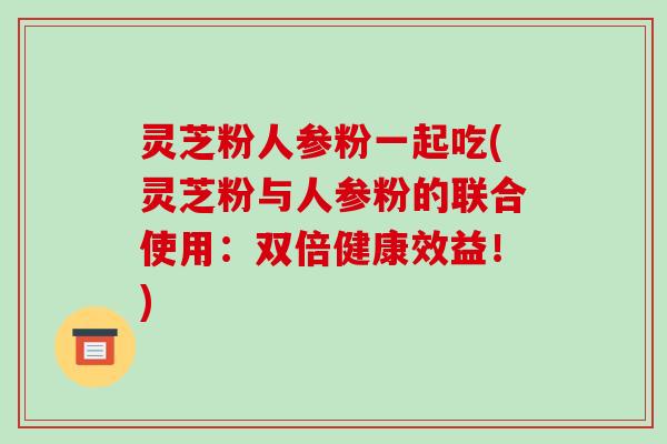 灵芝粉人参粉一起吃(灵芝粉与人参粉的联合使用:双倍健康效益!) 灵芝粉人参粉一起吃(灵芝粉与人参粉的联合使用:双倍健康效益!)