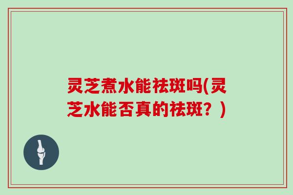 灵芝煮水能祛斑吗(灵芝水能否真的祛斑?) 灵芝煮水能祛斑吗(灵芝水能否真的祛斑?)