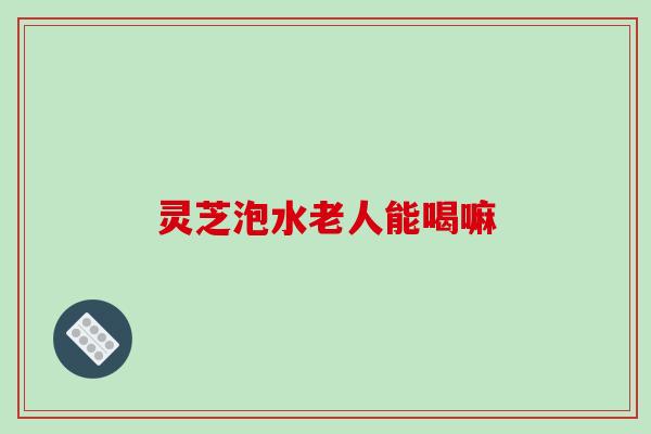 灵芝泡水老人能喝嘛 灵芝泡水老人能喝嘛